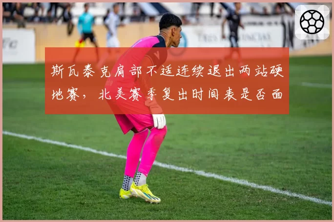 斯瓦泰克肩部不适连续退出两站硬地赛，北美赛季复出时间表是否面临调整？