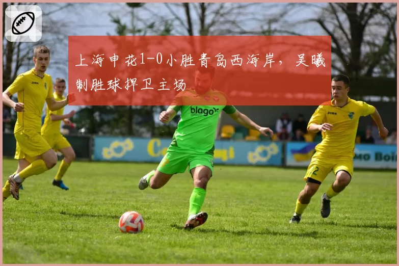 上海申花1-0小胜青岛西海岸，吴曦制胜球捍卫主场