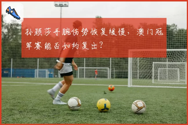 孙颖莎手腕伤势恢复缓慢,澳门冠军赛能否如约复出?