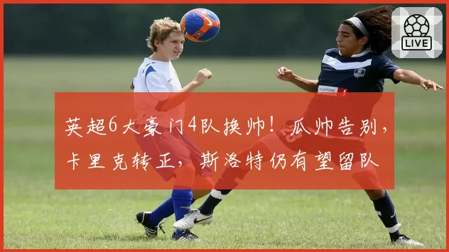 英超6大豪门4队换帅！瓜帅告别，卡里克转正，斯洛特仍有望留队