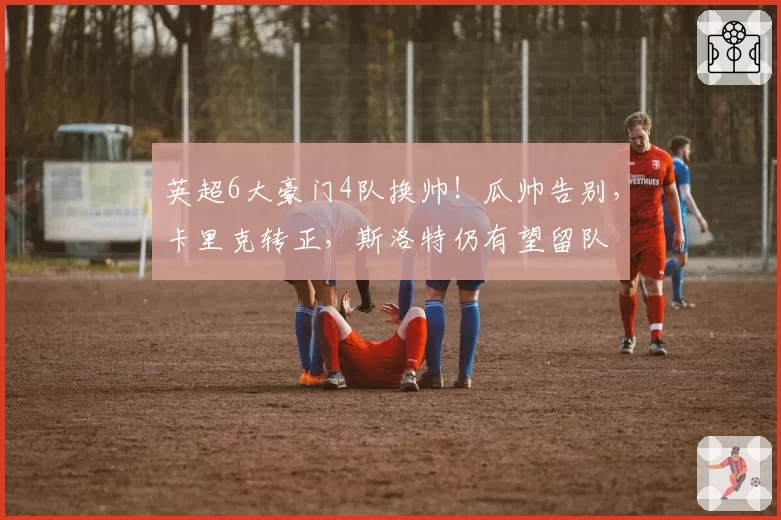 英超6大豪门4队换帅！瓜帅告别，卡里克转正，斯洛特仍有望留队