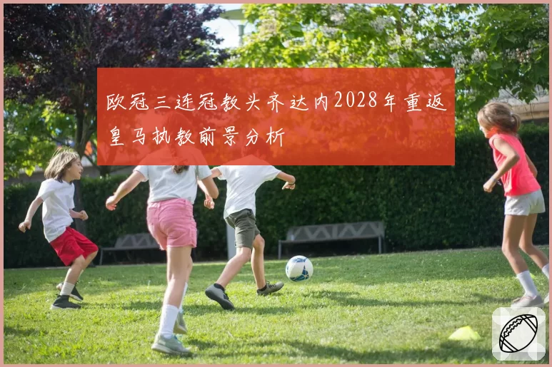 欧冠三连冠教头齐达内2028年重返皇马执教前景分析