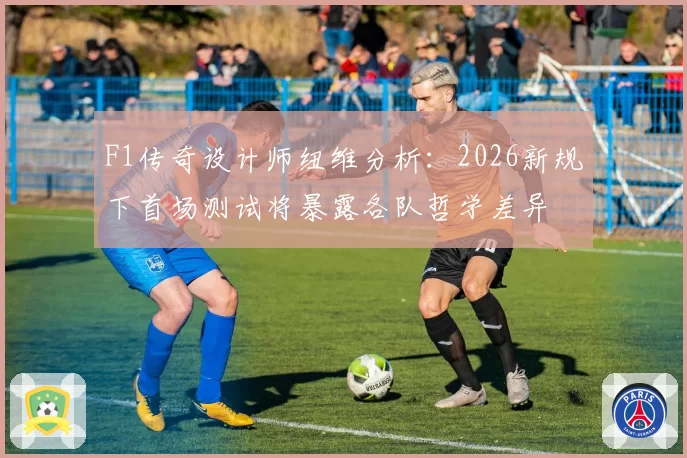 F1传奇设计师纽维分析：2026新规下首场测试将暴露各队哲学差异