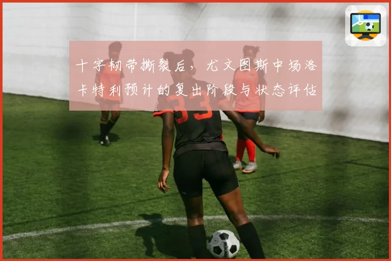 十字韧带撕裂后，尤文图斯中场洛卡特利预计的复出阶段与状态评估