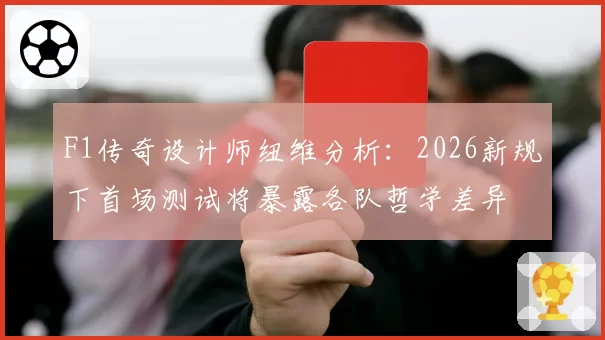 F1传奇设计师纽维分析：2026新规下首场测试将暴露各队哲学差异