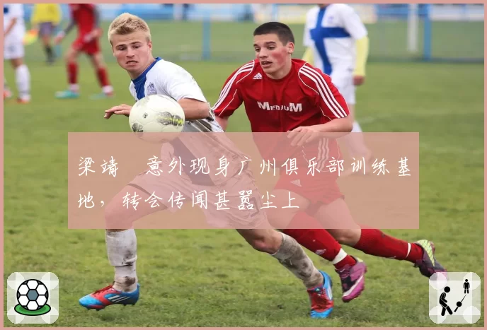 梁靖崑意外现身广州俱乐部训练基地,转会传闻甚嚣尘上