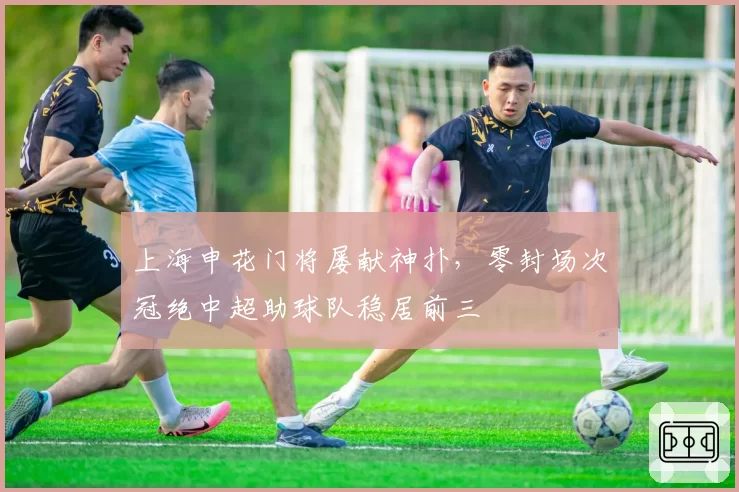 上海申花门将屡献神扑,零封场次冠绝中超助球队稳居前三