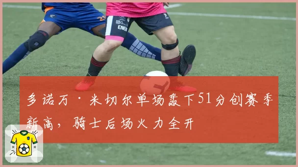 多诺万·米切尔单场轰下51分创赛季新高,骑士后场火力全开