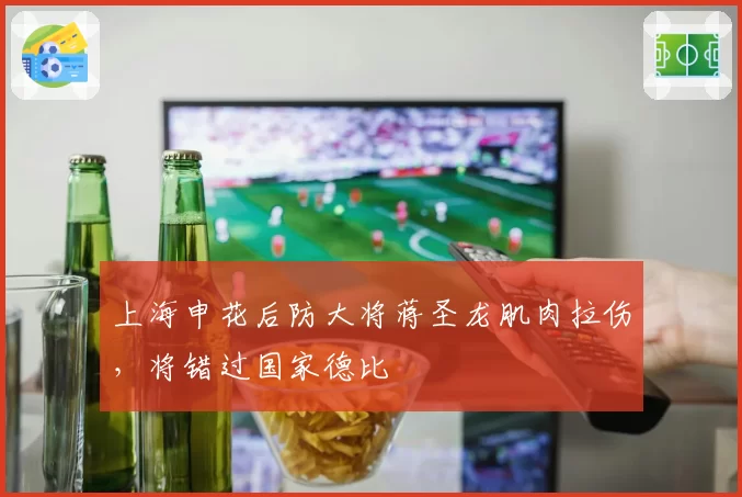 上海申花后防大将蒋圣龙肌肉拉伤，将错过国家德比