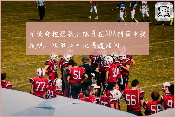 东契奇抱怨欧洲球员在NBA判罚中受歧视，联盟公平性再遭拷问