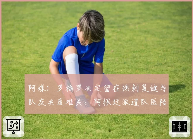 阿媒:罗梅罗决定留在热刺复健与队友共度难关,阿根廷派遣队医陪同