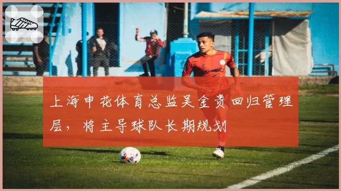 上海申花体育总监吴金贵回归管理层,将主导球队长期规划