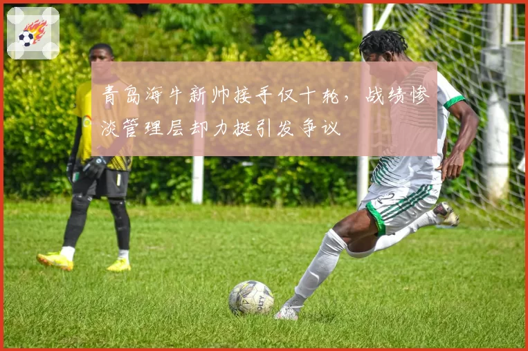 青岛海牛新帅接手仅十轮，战绩惨淡管理层却力挺引发争议