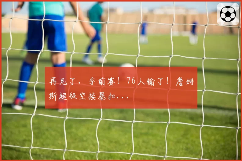 再见了,季前赛!76人输了!詹姆斯超级空接暴扣...