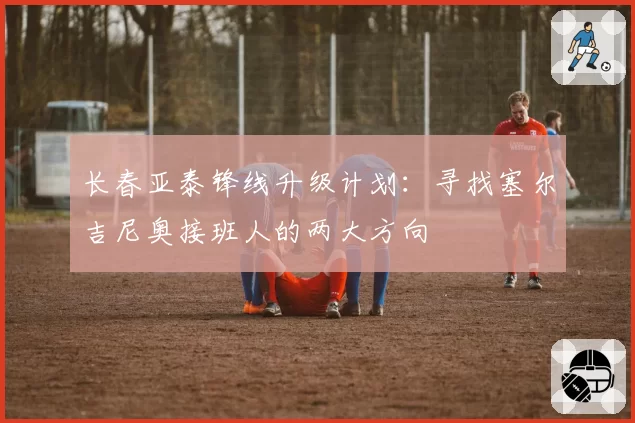 长春亚泰锋线升级计划：寻找塞尔吉尼奥接班人的两大方向