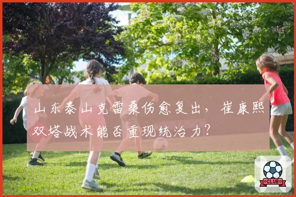 山东泰山克雷桑伤愈复出,崔康熙双塔战术能否重现统治力?