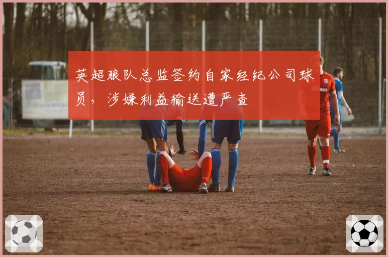 英超狼队总监签约自家经纪公司球员，涉嫌利益输送遭严查
