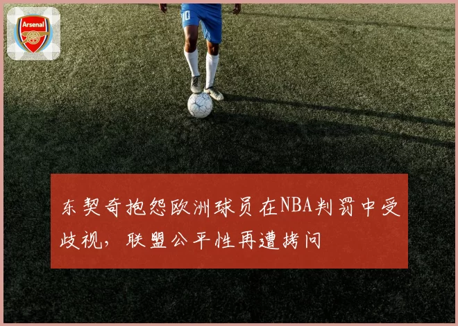 东契奇抱怨欧洲球员在NBA判罚中受歧视，联盟公平性再遭拷问