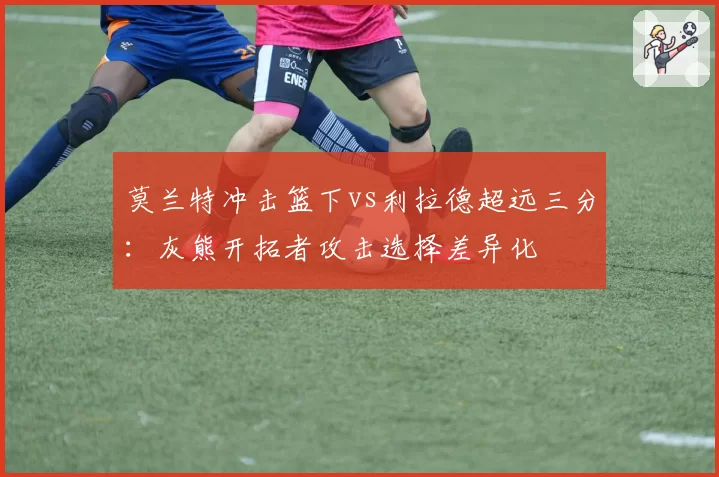莫兰特冲击篮下vs利拉德超远三分：灰熊开拓者攻击选择差异化