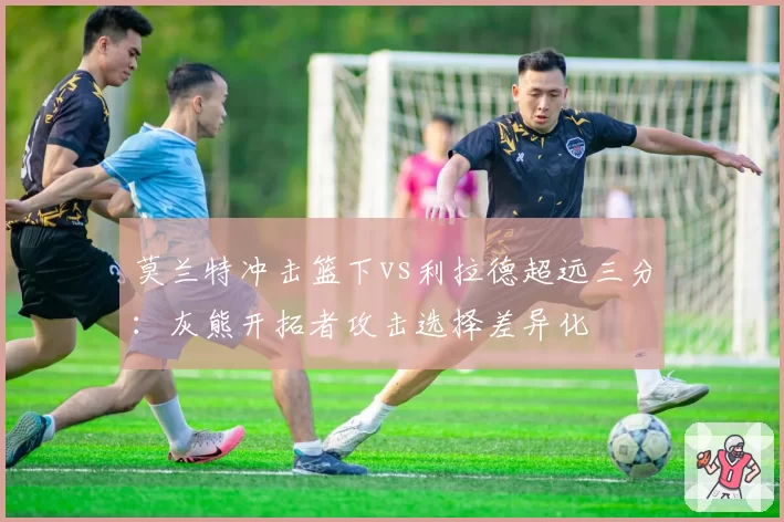 莫兰特冲击篮下vs利拉德超远三分：灰熊开拓者攻击选择差异化