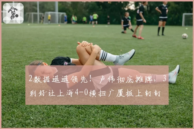 2数据遥遥领先！卢伟彻底摊牌，3利好让上海4-0横扫广厦板上钉钉