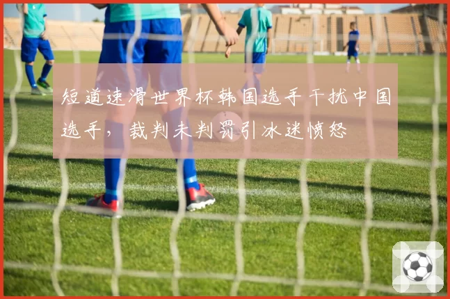 短道速滑世界杯韩国选手干扰中国选手，裁判未判罚引冰迷愤怒