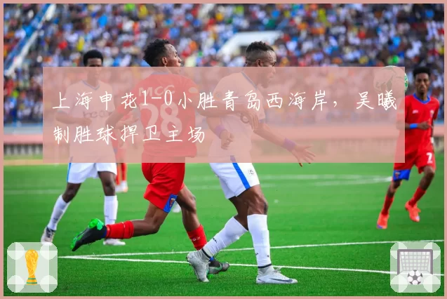 上海申花1-0小胜青岛西海岸，吴曦制胜球捍卫主场