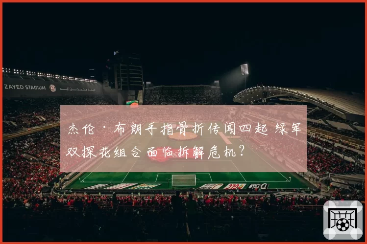 杰伦·布朗手指骨折传闻四起 绿军双探花组合面临拆解危机？