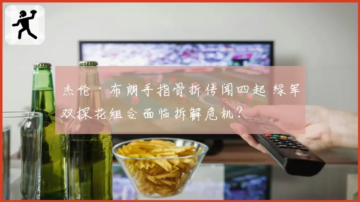 杰伦·布朗手指骨折传闻四起 绿军双探花组合面临拆解危机？