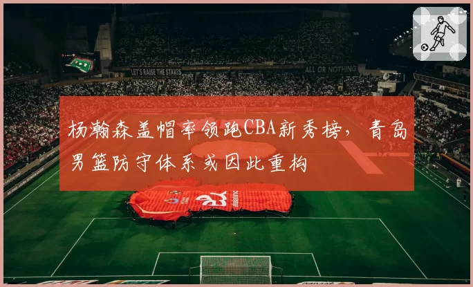 杨瀚森盖帽率领跑CBA新秀榜，青岛男篮防守体系或因此重构