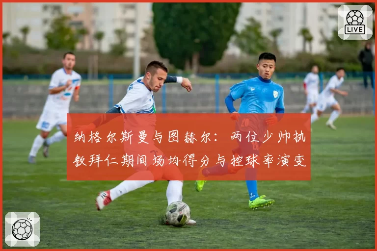 纳格尔斯曼与图赫尔：两位少帅执教拜仁期间场均得分与控球率演变