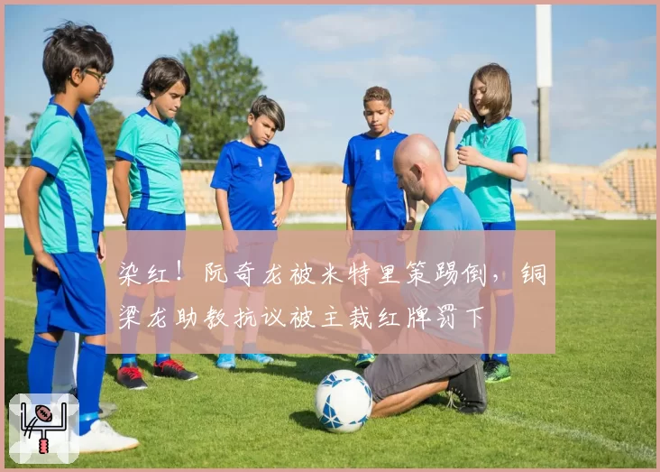 染红!阮奇龙被米特里策踢倒,铜梁龙助教抗议被主裁红牌罚下