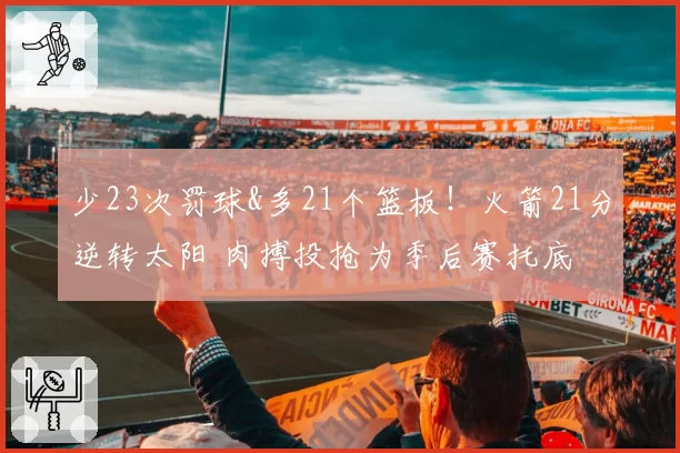少23次罚球&多21个篮板!火箭21分逆转太阳 肉搏投抢为季后赛托底