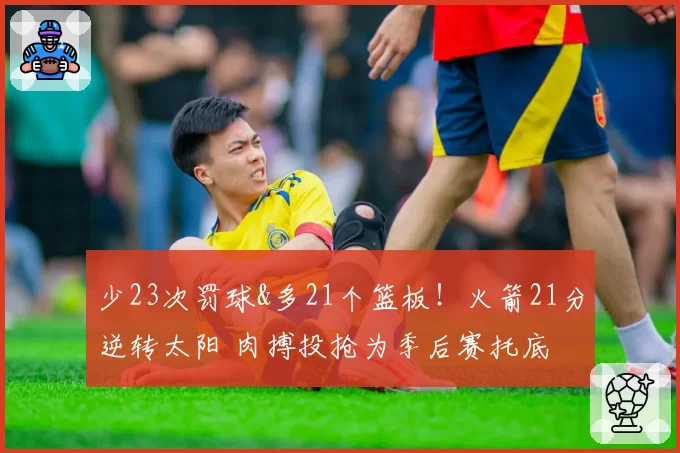 少23次罚球&多21个篮板！火箭21分逆转太阳 肉搏投抢为季后赛托底