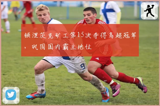顿涅茨克矿工第15次夺得乌超冠军，巩固国内霸主地位