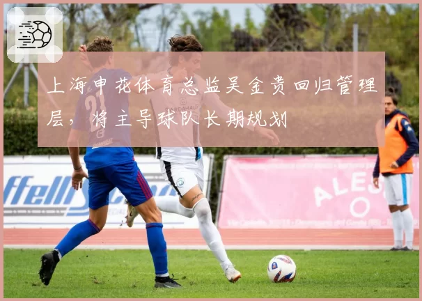 上海申花体育总监吴金贵回归管理层，将主导球队长期规划
