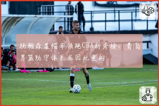 杨瀚森盖帽率领跑CBA新秀榜，青岛男篮防守体系或因此重构