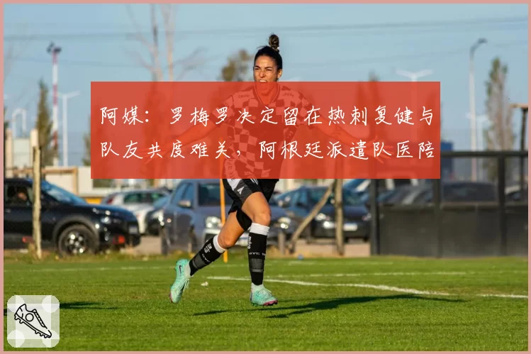 阿媒:罗梅罗决定留在热刺复健与队友共度难关,阿根廷派遣队医陪同