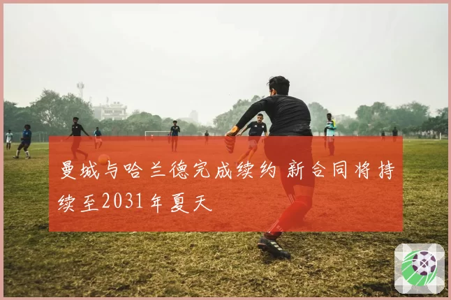 曼城与哈兰德完成续约 新合同将持续至2031年夏天