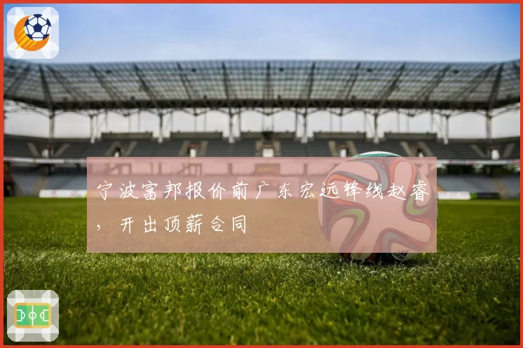 宁波富邦报价前广东宏远锋线赵睿，开出顶薪合同